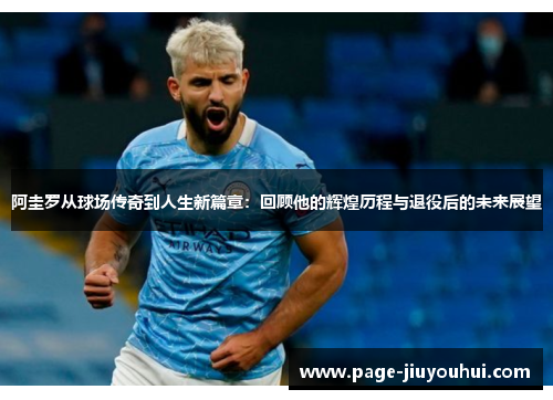 阿圭罗从球场传奇到人生新篇章:回顾他的辉煌历程与退役后的未来展望 阿圭罗从球场传奇到人生新篇章:回顾他的辉煌历程与退役后的未来展望