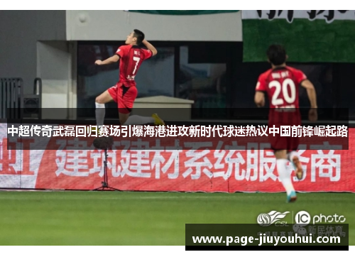 中超传奇武磊回归赛场引爆海港进攻新时代球迷热议中国前锋崛起路 中超传奇武磊回归赛场引爆海港进攻新时代球迷热议中国前锋崛起路