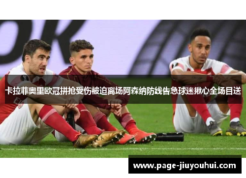 卡拉菲奥里欧冠拼抢受伤被迫离场阿森纳防线告急球迷揪心全场目送 卡拉菲奥里欧冠拼抢受伤被迫离场阿森纳防线告急球迷揪心全场目送